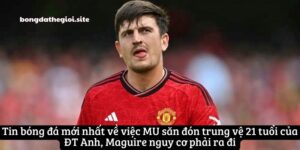 mu san don trung ve 21 tuoi cua dt anh maguire nguy co ra di 1